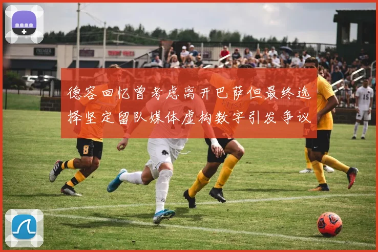 德容回忆曾考虑离开巴萨但最终选择坚定留队媒体虚构数字引发争议