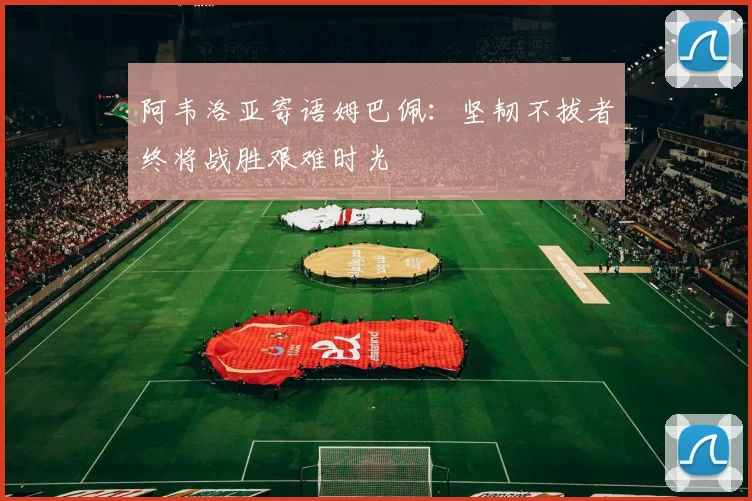 阿韦洛亚寄语姆巴佩：坚韧不拔者终将战胜艰难时光