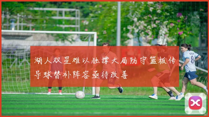 湖人双星难以独撑大局防守篮板传导球替补阵容亟待改善