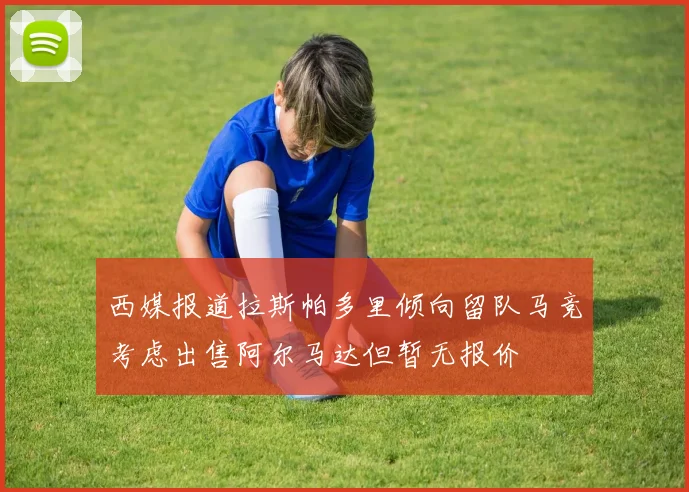 西媒报道拉斯帕多里倾向留队马竞考虑出售阿尔马达但暂无报价