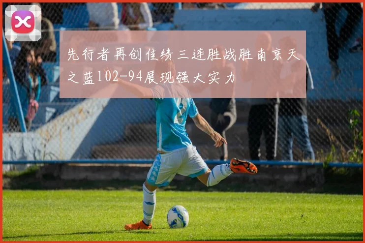先行者再创佳绩三连胜战胜南京天之蓝102-94展现强大实力