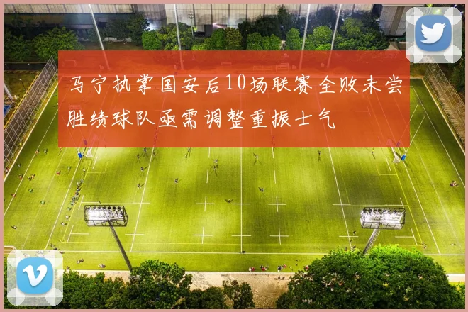 马宁执掌国安后10场联赛全败未尝胜绩球队亟需调整重振士气