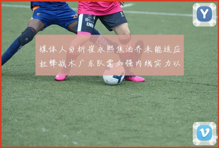 媒体人分析崔永熙焦泊乔未能适应杜锋战术广东队需加强内线实力以提升竞争力