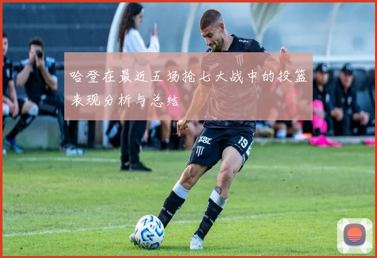 哈登在最近五场抢七大战中的投篮表现分析与总结