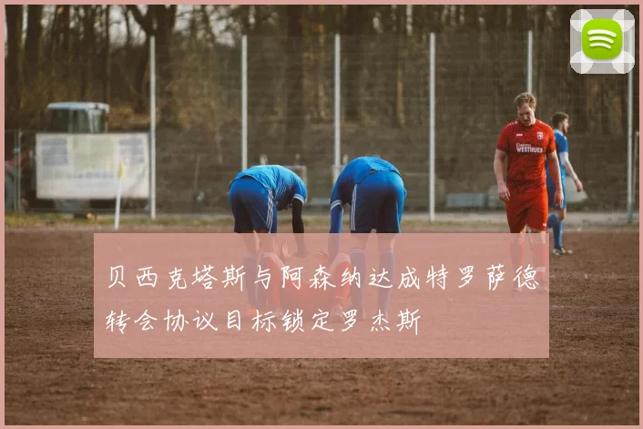 贝西克塔斯与阿森纳达成特罗萨德转会协议目标锁定罗杰斯