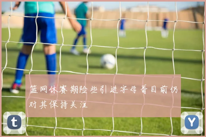 篮网休赛期险些引进字母哥目前仍对其保持关注