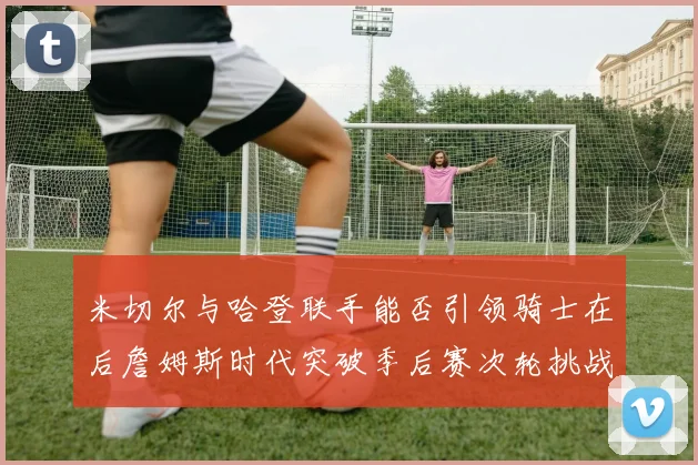 米切尔与哈登联手能否引领骑士在后詹姆斯时代突破季后赛次轮挑战