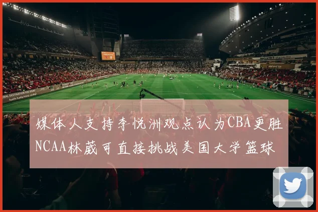 媒体人支持李悦洲观点认为CBA更胜NCAA林葳可直接挑战美国大学篮球