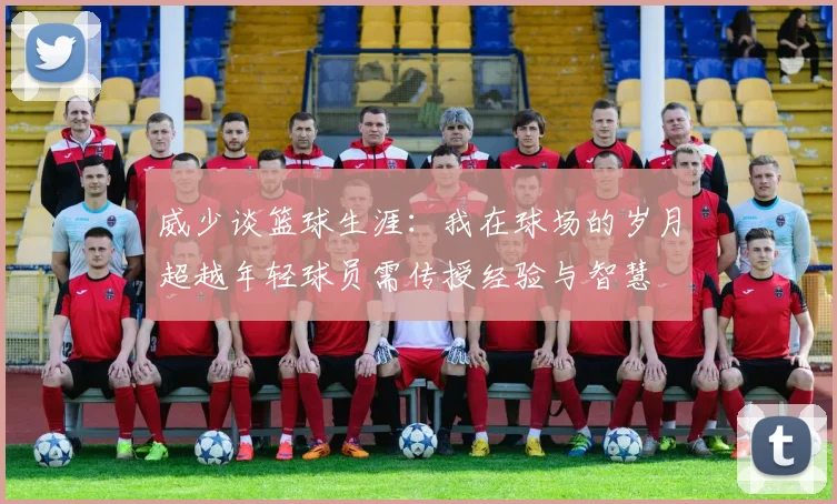 威少谈篮球生涯：我在球场的岁月超越年轻球员需传授经验与智慧