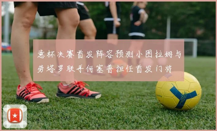 意杯决赛首发阵容预测小图拉姆与劳塔罗联手何塞普担任首发门将