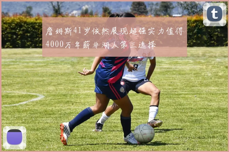 詹姆斯41岁依然展现超强实力值得4000万年薪非湖人第三选择